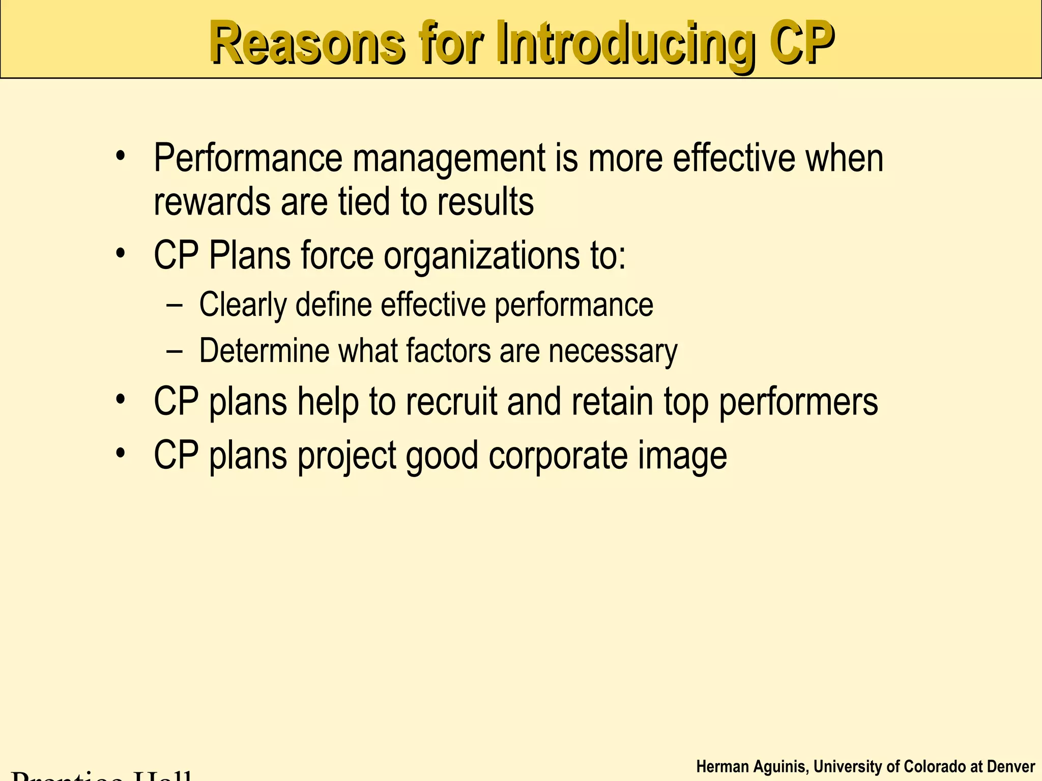 Herman Aguinis, University of Colorado at Denver
Reasons for Introducing CPReasons for Introducing CP
• Performance management is more effective when
rewards are tied to results
• CP Plans force organizations to:
– Clearly define effective performance
– Determine what factors are necessary
• CP plans help to recruit and retain top performers
• CP plans project good corporate image
 