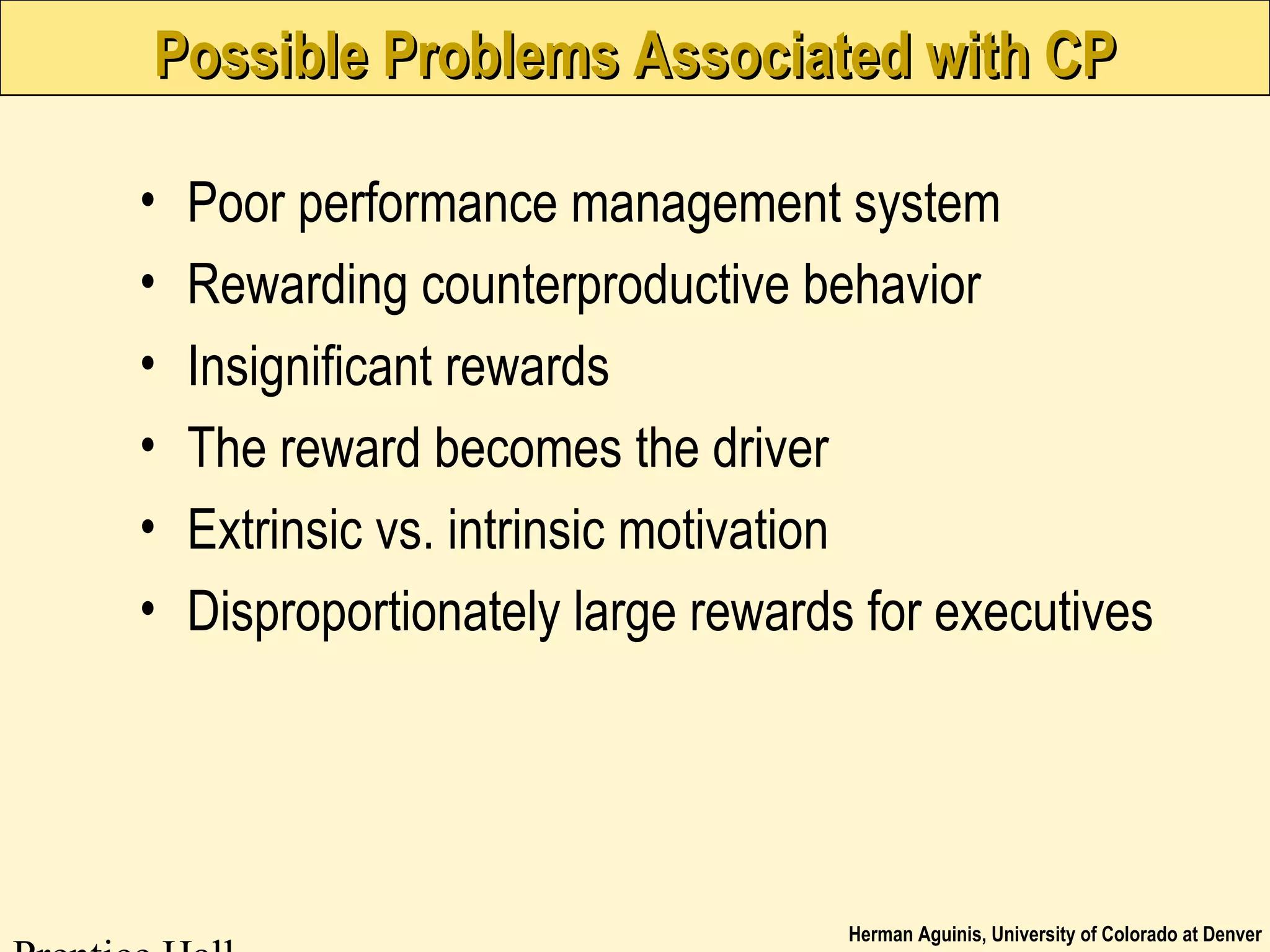 Herman Aguinis, University of Colorado at Denver
Possible Problems Associated with CPPossible Problems Associated with CP
• Poor performance management system
• Rewarding counterproductive behavior
• Insignificant rewards
• The reward becomes the driver
• Extrinsic vs. intrinsic motivation
• Disproportionately large rewards for executives
 