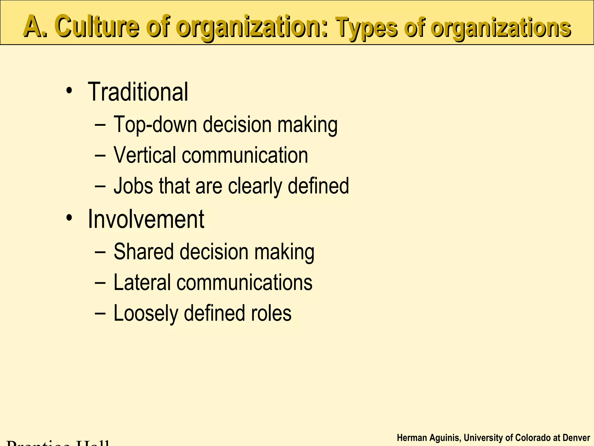 Herman Aguinis, University of Colorado at Denver
A. Culture of organization:A. Culture of organization: Types of organizationsTypes of organizations
• Traditional
– Top-down decision making
– Vertical communication
– Jobs that are clearly defined
• Involvement
– Shared decision making
– Lateral communications
– Loosely defined roles
 