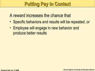 Putting Pay in Context
A reward increases the chance that
• Specific behaviors and results will be repeated, or
• Employee will engage in new behavior and
produce better results

Prentice Hall, Inc. © 2006

Herman Aguinis, University of Colorado at Denver

 