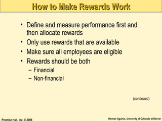 How to Make Rewards Work
• Define and measure performance first and
then allocate rewards
• Only use rewards that are available
• Make sure all employees are eligible
• Rewards should be both
– Financial
– Non-financial
(continued)

Prentice Hall, Inc. © 2006

Herman Aguinis, University of Colorado at Denver

 