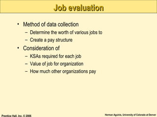 Job evaluation
• Method of data collection
– Determine the worth of various jobs to
– Create a pay structure

• Consideration of
– KSAs required for each job
– Value of job for organization
– How much other organizations pay

Prentice Hall, Inc. © 2006

Herman Aguinis, University of Colorado at Denver

 