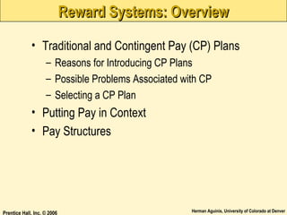 Reward Systems: Overview
• Traditional and Contingent Pay (CP) Plans
– Reasons for Introducing CP Plans
– Possible Problems Associated with CP
– Selecting a CP Plan

• Putting Pay in Context
• Pay Structures

Prentice Hall, Inc. © 2006

Herman Aguinis, University of Colorado at Denver

 