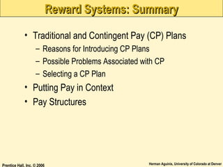 Reward Systems: Summary
• Traditional and Contingent Pay (CP) Plans
– Reasons for Introducing CP Plans
– Possible Problems Associated with CP
– Selecting a CP Plan

• Putting Pay in Context
• Pay Structures

Prentice Hall, Inc. © 2006

Herman Aguinis, University of Colorado at Denver

 