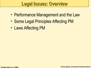 Legal Issues: Overview
• Performance Management and the Law
• Some Legal Principles Affecting PM
• Laws Affecting PM

Prentice Hall, Inc. © 2006

Herman Aguinis, University of Colorado at Denver

 
