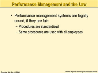Performance Management and the Law
• Performance management systems are legally
sound, if they are fair:
– Procedures are standardized
– Same procedures are used with all employees

Prentice Hall, Inc. © 2006

Herman Aguinis, University of Colorado at Denver

 