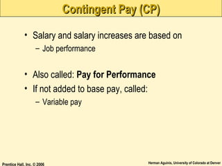 Contingent Pay (CP)
• Salary and salary increases are based on
– Job performance

• Also called: Pay for Performance
• If not added to base pay, called:
– Variable pay

Prentice Hall, Inc. © 2006

Herman Aguinis, University of Colorado at Denver

 