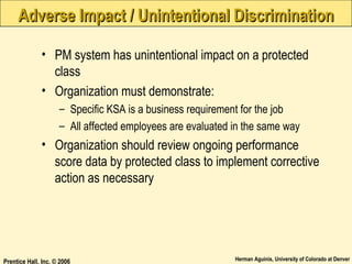 Adverse Impact / Unintentional Discrimination
• PM system has unintentional impact on a protected
class
• Organization must demonstrate:
– Specific KSA is a business requirement for the job
– All affected employees are evaluated in the same way

• Organization should review ongoing performance
score data by protected class to implement corrective
action as necessary

Prentice Hall, Inc. © 2006

Herman Aguinis, University of Colorado at Denver

 