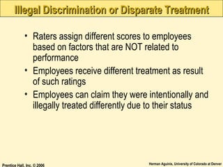 Illegal Discrimination or Disparate Treatment
• Raters assign different scores to employees
based on factors that are NOT related to
performance
• Employees receive different treatment as result
of such ratings
• Employees can claim they were intentionally and
illegally treated differently due to their status

Prentice Hall, Inc. © 2006

Herman Aguinis, University of Colorado at Denver

 