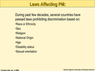 Laws Affecting PM:
During past few decades, several countries have
passed laws prohibiting discrimination based on:
•Race or Ethnicity
•Sex
•Religion
•National Origin
•Age
•Disability status
•Sexual orientation

Prentice Hall, Inc. © 2006

Herman Aguinis, University of Colorado at Denver

 