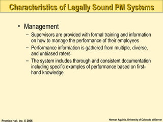 Characteristics of Legally Sound PM Systems
• Management
– Supervisors are provided with formal training and information
on how to manage the performance of their employees
– Performance information is gathered from multiple, diverse,
and unbiased raters
– The system includes thorough and consistent documentation
including specific examples of performance based on firsthand knowledge

Prentice Hall, Inc. © 2006

Herman Aguinis, University of Colorado at Denver

 