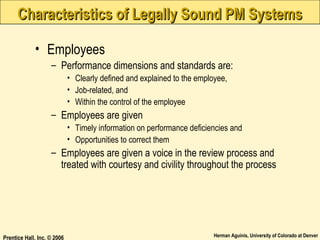 Characteristics of Legally Sound PM Systems
• Employees
– Performance dimensions and standards are:
• Clearly defined and explained to the employee,
• Job-related, and
• Within the control of the employee

– Employees are given
• Timely information on performance deficiencies and
• Opportunities to correct them

– Employees are given a voice in the review process and
treated with courtesy and civility throughout the process

Prentice Hall, Inc. © 2006

Herman Aguinis, University of Colorado at Denver

 
