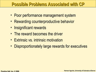 Possible Problems Associated with CP
•
•
•
•
•
•

Poor performance management system
Rewarding counterproductive behavior
Insignificant rewards
The reward becomes the driver
Extrinsic vs. intrinsic motivation
Disproportionately large rewards for executives

Prentice Hall, Inc. © 2006

Herman Aguinis, University of Colorado at Denver

 