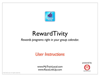 RewardTivity
                                       Rewards programs right in your group calendar.



                                                  User Instructions
                                                                                        powered by

                                                   www.MyTrainLocal.com
                                                   www.RaceLinkUp.com
© MyTrainLocal. All rights reserved.
 