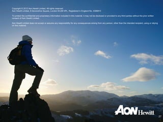 Copyright © 2012 Aon Hewitt Limited. All rights reserved.
Aon Hewitt Limited, 8 Devonshire Square, London EC2M 4PL. Registered in England No. 4396810

To protect the confidential and proprietary information included in this material, it may not be disclosed or provided to any third parties without the prior written
consent of Aon Hewitt Limited.

Aon Hewitt Limited does not accept or assume any responsibility for any consequences arising from any person, other than the intended recipient, using or relying
on this material.




                                                                                                                                                                        27
 
