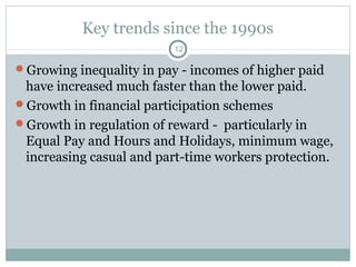 Key trends since the 1990s
                          12

Growing inequality in pay - incomes of higher paid
 have increased much faster than the lower paid.
Growth in financial participation schemes
Growth in regulation of reward - particularly in
 Equal Pay and Hours and Holidays, minimum wage,
 increasing casual and part-time workers protection.
 