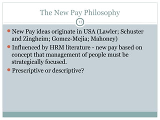 The New Pay Philosophy
                         13

New Pay ideas originate in USA (Lawler; Schuster
 and Zingheim; Gomez-Mejia; Mahoney)
Influenced by HRM literature - new pay based on
 concept that management of people must be
 strategically focused.
Prescriptive or descriptive?
 