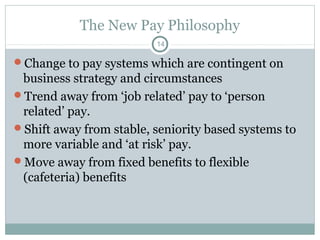 The New Pay Philosophy
                         14

Change to pay systems which are contingent on
 business strategy and circumstances
Trend away from ‘job related’ pay to ‘person
 related’ pay.
Shift away from stable, seniority based systems to
 more variable and ‘at risk’ pay.
Move away from fixed benefits to flexible
 (cafeteria) benefits
 