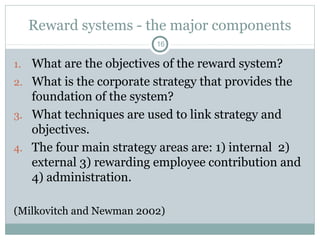 Reward systems - the major components
                          16

1. What are the objectives of the reward system?
2. What is the corporate strategy that provides the
   foundation of the system?
3. What techniques are used to link strategy and
   objectives.
4. The four main strategy areas are: 1) internal 2)
   external 3) rewarding employee contribution and
   4) administration.

(Milkovitch and Newman 2002)
 