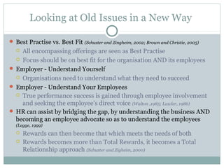 Looking at Old Issues in a New Way

 Best Practise vs. Best Fit (Schuster and Zingheim, 2002; Brown and Christie, 2005)
   All encompassing offerings are seen as Best Practise
   Focus should be on best fit for the organisation AND its employees

 Employer - Understand Yourself
   Organisations need to understand what they need to succeed

 Employer - Understand Your Employees
   True performance success is gained through employee involvement
    and seeking the employee’s direct voice (Walton ,1985; Lawler, 1986)
 HR can assist by bridging the gap, by understanding the business AND
  becoming an employee advocate so as to understand the employees
  (Legge, 1999)
     Rewards can then become that which meets the needs of both
     Rewards becomes more than Total Rewards, it becomes a Total
      Relationship approach (Schuster and Zigheim, 2000)
 