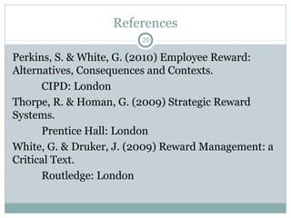 References
                        20

Perkins, S. & White, G. (2010) Employee Reward:
Alternatives, Consequences and Contexts.
      CIPD: London
Thorpe, R. & Homan, G. (2009) Strategic Reward
Systems.
      Prentice Hall: London
White, G. & Druker, J. (2009) Reward Management: a
Critical Text.
      Routledge: London
 