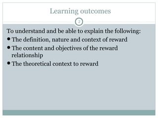 Learning outcomes
                           2

To understand and be able to explain the following:
The definition, nature and context of reward
The content and objectives of the reward
 relationship
The theoretical context to reward
 