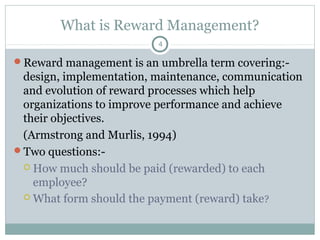 What is Reward Management?
                         4

Reward management is an umbrella term covering:-
 design, implementation, maintenance, communication
 and evolution of reward processes which help
 organizations to improve performance and achieve
 their objectives.
 (Armstrong and Murlis, 1994)
Two questions:-
  How much should be paid (rewarded) to each
   employee?
  What form should the payment (reward) take ?
 
