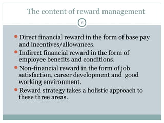 The content of reward management
                       6



Direct financial reward in the form of base pay
 and incentives/allowances.
Indirect financial reward in the form of
 employee benefits and conditions.
Non-financial reward in the form of job
 satisfaction, career development and good
 working environment.
Reward strategy takes a holistic approach to
 these three areas.
 
