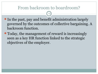 From backroom to boardroom?
                           10

In the past, pay and benefit administration largely
 governed by the outcomes of collective bargaining. A
 backroom function.
Today, the management of reward is increasingly
 seen as a key HR function linked to the strategic
 objectives of the employer.
 