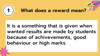 1
It is a something that is given when
wanted results are made by students
because of achivevements, good
behaviour or high marks.
What does a reward mean?
 