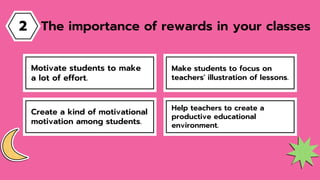 Make students to focus on
teachers' illustration of lessons.
Motivate students to make
a lot of effort.
Help teachers to create a
productive educational
environment.
Create a kind of motivational
motivation among students.
The importance of rewards in your classes
2
 