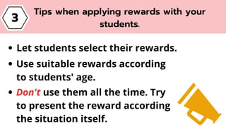 3
Tips when applying rewards with your
students.
Let students select their rewards.
Use suitable rewards according
to students' age.
Don't use them all the time. Try
to present the reward according
the situation itself.
 