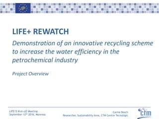 Carme Bosch
Researcher, Sustainability Area, CTM Centre Tecnològic
LIFE15 Kick-off Meeting
September 12th 2016, Manresa
LIFE+ REWATCH
Demonstration of an innovative recycling scheme
to increase the water efficiency in the
petrochemical industry
Project Overview
 