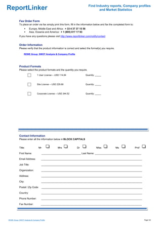 Find Industry reports, Company profiles
ReportLinker                                                                           and Market Statistics


            Fax Order Form
            To place an order via fax simply print this form, fill in the information below and fax the completed form to:
                        Europe, Middle East and Africa : + 33 4 37 37 15 56
                        Asia, Oceania and America : + 1 (805) 617 17 93
            If you have any questions please visit http://www.reportlinker.com/notify/contact


            Order Information
            Please verify that the product information is correct and select the format(s) you require.

                  REWE Group: SWOT Analysis & Company Profile




            Product Formats
            Please select the product formats and the quantity you require.

                                 1 User License--USD 114.84                   Quantity: _____



                                 Site License--USD 229.68                     Quantity: _____



                                 Corporate License--USD 344.52                Quantity: _____




            Contact Information
            Please enter all the information below in BLOCK CAPITALS


            Title:                 Mr               Mrs            Dr                   Miss              Ms                 Prof

            First Name:                 _____________________________ Last Name: __________________________________

            Email Address:            __________________________________________________________________________

            Job Title:                __________________________________________________________________________

            Organization:             __________________________________________________________________________

            Address:                  __________________________________________________________________________

            City:                     __________________________________________________________________________

            Postal / Zip Code:          __________________________________________________________________________

            Country:                  __________________________________________________________________________

            Phone Number:             __________________________________________________________________________

            Fax Number:               __________________________________________________________________________




REWE Group: SWOT Analysis & Company Profile                                                                                         Page 3/4
 