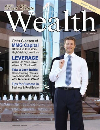 Wealth
                             AR
                               eal

Real Estate
                                  ty4
                                     11
                                        P  ubl
                                               ica
                                                   tion




                                     Vol. 1 • No. 2 • 2011




  Chris Gleason of
  MMG Capital
  Offers His Investors
  High Yields, Low Risk

  LEVERAGE
  When Do You Grow?
  When Do You Hold?
  Take a Look Inside:
  Cash-Flowing Rentals
  From Around the Nation
  with Tenants in Place!

  Tips for Success in
  Business & Real Estate




   Photograph by Sam Green
 