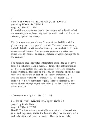 ·
· Re: WEEK ONE - DISCUSSION QUESTION # 2
posted by DONALD DENNIS
Aug 19, 2014, 8:31 AM
Financial statements are crucial documents with details of what
the company earns, how they earn, as well as what and how the
company spends its money.
The income statement shows figures of profitability of that
given company over a period of time. The statements usually
include detailed sections of revenue, gains in addition to their
expenses and losses. If revenue and gains are greater than
expenses and losses, the income statement will show a profit for
the company
The balance sheet provides information about the company's
financial situation over a period of time. This information is
used to make certain business decisions for future projects,
plans or general business operations. The balance sheet includes
more information than that of the income statement. This
information included the company's assets, liabilities, in
addition to the stockholders' equity (their investment). The
assets should always equal liabilities, plus the stockholders
investment(s).
· Comment on Aug 19, 2014, 6:52 PM
Re: WEEK ONE - DISCUSSION QUESTION # 2
posted by Linda Moore
Aug 19, 2014, 6:52 PM
Good! The income statement tells us what we've earned, our
sales and expenses, and in the balance sheet we see our assets
and liabilities, and owner's equity. The equity will also
 