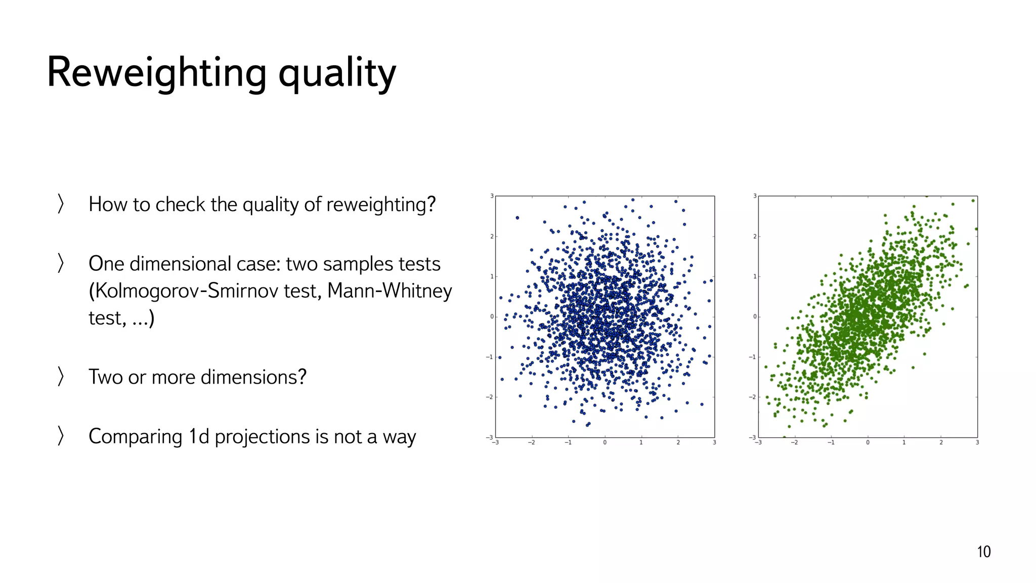 Reweighting quality
10
How to check the quality of reweighting?
One dimensional case: two samples tests
(Kolmogorov-Smirnov test, Mann-Whitney
test, …)
Two or more dimensions?
Comparing 1d projections is not a way
 