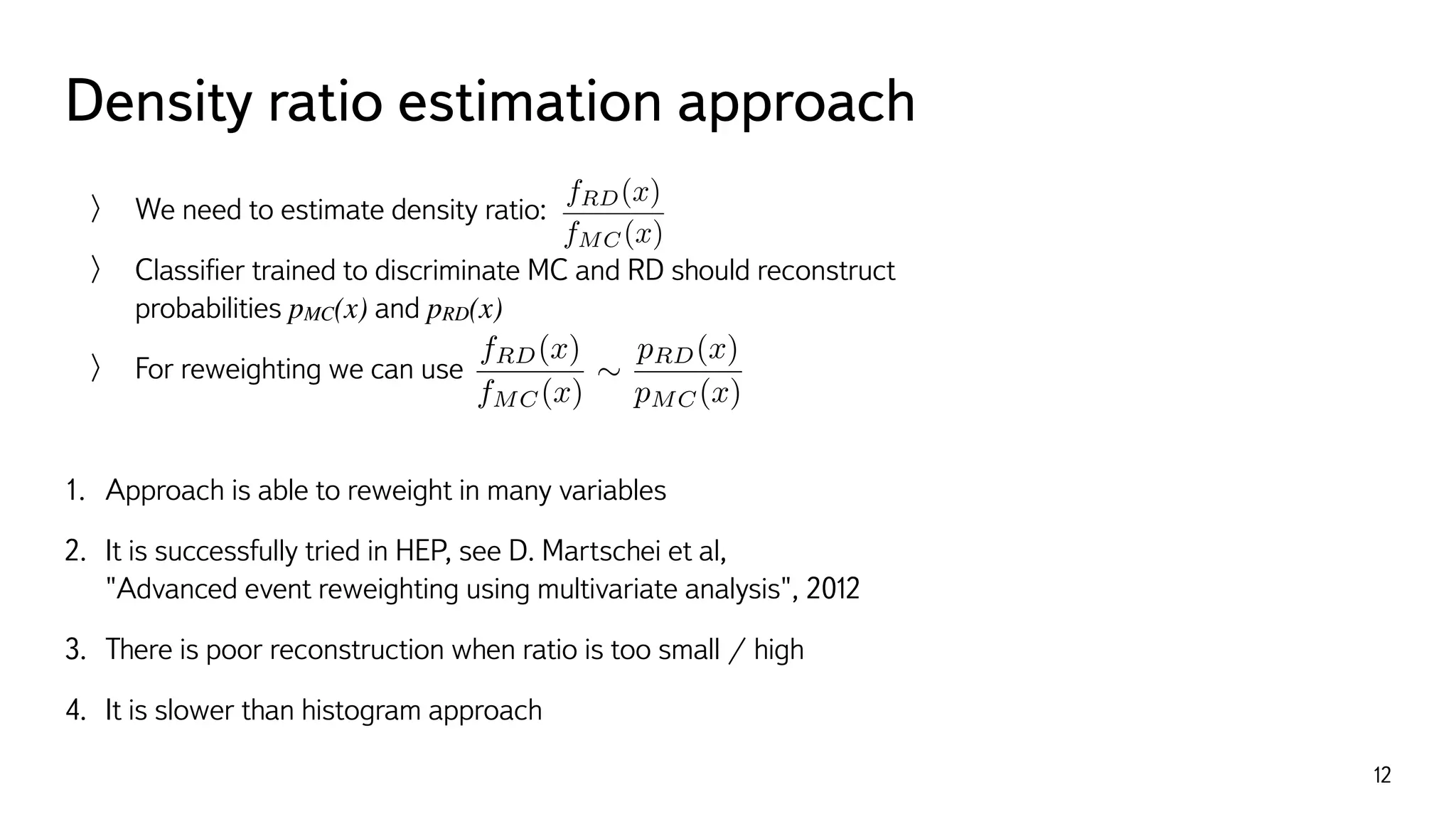 Density ratio estimation approach
12
We need to estimate density ratio:
Classiﬁer trained to discriminate MC and RD should reconstruct  
probabilities pMC(x) and pRD(x)
For reweighting we can use
1. Approach is able to reweight in many variables
2. It is successfully tried in HEP, see D. Martschei et al,  
"Advanced event reweighting using multivariate analysis", 2012
3. There is poor reconstruction when ratio is too small / high
4. It is slower than histogram approach
fRD(x)
fMC(x)
fRD(x)
fMC(x)
⇠
pRD(x)
pMC(x)
 