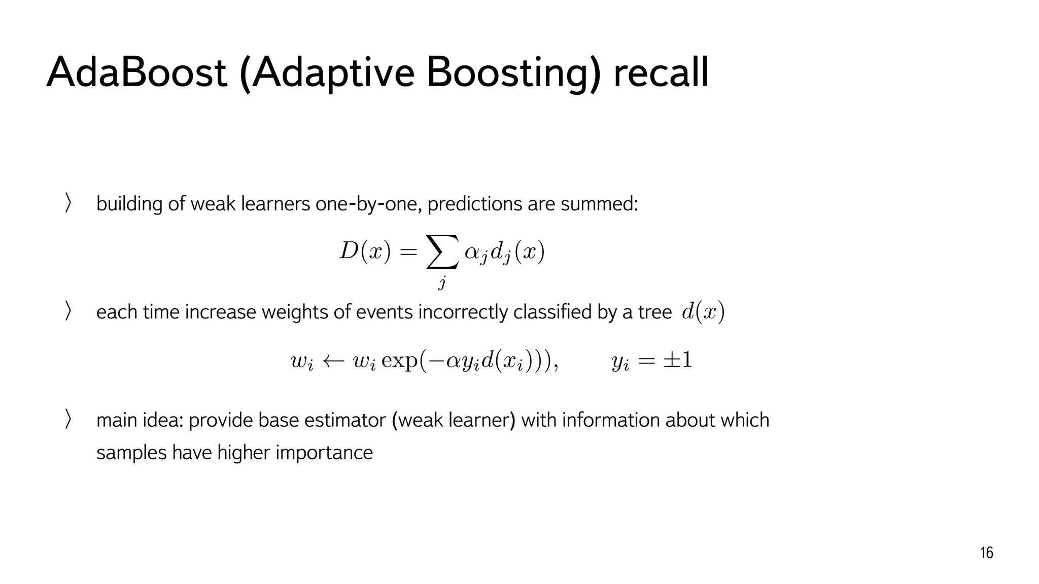 AdaBoost (Adaptive Boosting) recall
16
building of weak learners one-by-one, predictions are summed:
each time increase weights of events incorrectly classiﬁed by a tree
main idea: provide base estimator (weak learner) with information about which
samples have higher importance
wi wi exp( ↵yid(xi))), yi = ±1
D(x) =
X
j
↵jdj(x)
d(x)
 