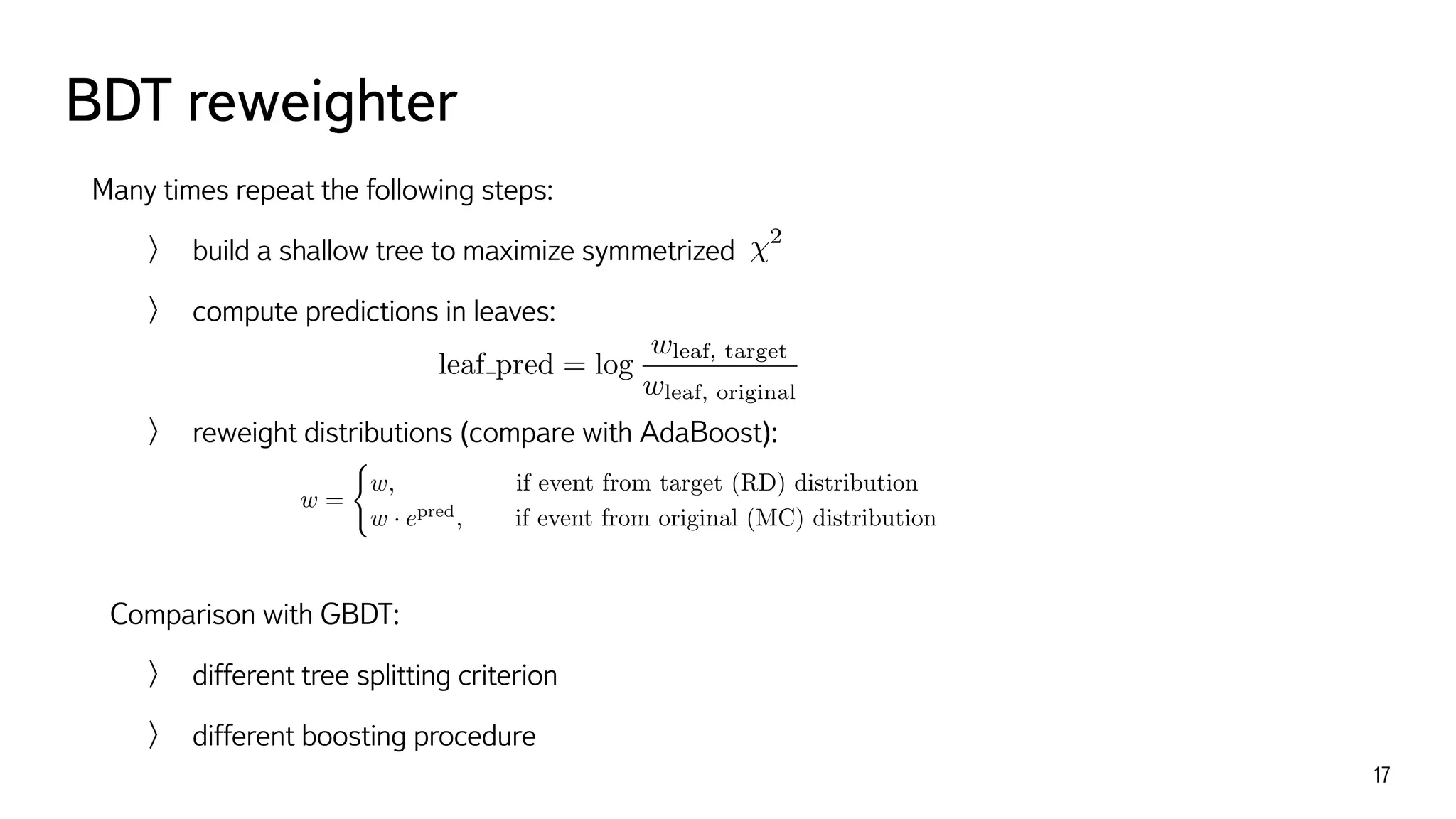 BDT reweighter
17
Many times repeat the following steps:
build a shallow tree to maximize symmetrized
compute predictions in leaves:
reweight distributions (compare with AdaBoost):
Comparison with GBDT:
different tree splitting criterion
different boosting procedure
2
leaf pred = log
wleaf, target
wleaf, original
w =
(
w, if event from target (RD) distribution
w · epred
, if event from original (MC) distribution
 
