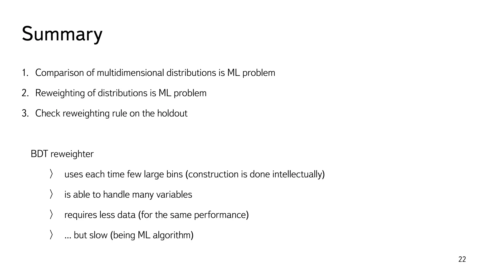 Summary
22
1. Comparison of multidimensional distributions is ML problem
2. Reweighting of distributions is ML problem
3. Check reweighting rule on the holdout
BDT reweighter
uses each time few large bins (construction is done intellectually)
is able to handle many variables
requires less data (for the same performance)
... but slow (being ML algorithm)
 