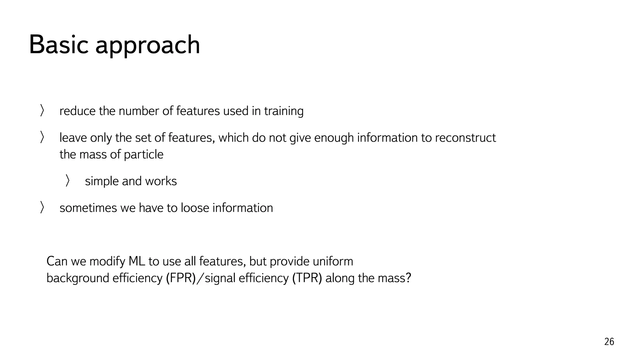 Basic approach
26
reduce the number of features used in training
leave only the set of features, which do not give enough information to reconstruct 
the mass of particle
simple and works
sometimes we have to loose information
Can we modify ML to use all features, but provide uniform  
background efﬁciency (FPR)/signal efﬁciency (TPR) along the mass?
 