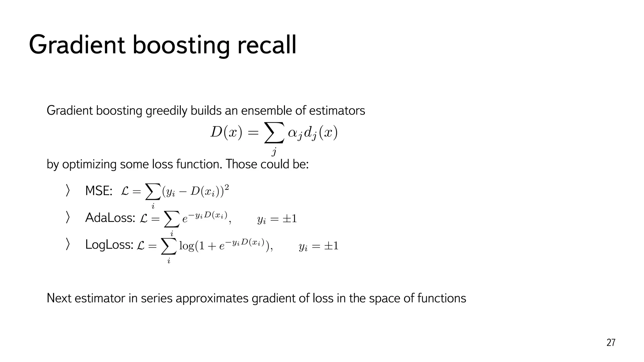 Gradient boosting recall
27
Gradient boosting greedily builds an ensemble of estimators
by optimizing some loss function. Those could be:
MSE:
AdaLoss:
LogLoss:
Next estimator in series approximates gradient of loss in the space of functions 
D(x) =
X
j
↵jdj(x)
L =
X
i
(yi D(xi))2
L =
X
i
e yiD(xi)
, yi = ±1
L =
X
i
log(1 + e yiD(xi)
), yi = ±1
 