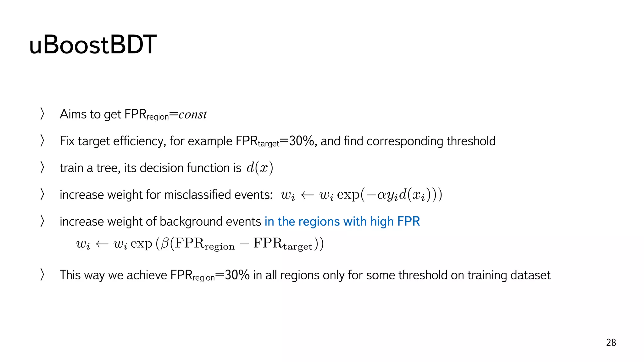 uBoostBDT
28
Aims to get FPRregion=const
Fix target efﬁciency, for example FPRtarget=30%, and ﬁnd corresponding threshold
train a tree, its decision function is
increase weight for misclassiﬁed events:
increase weight of background events in the regions with high FPR
This way we achieve FPRregion=30% in all regions only for some threshold on training dataset
d(x)
wi wi exp( ↵yid(xi))), yi = ±1
wi wi exp ( (FPRregion FPRtarget))
 