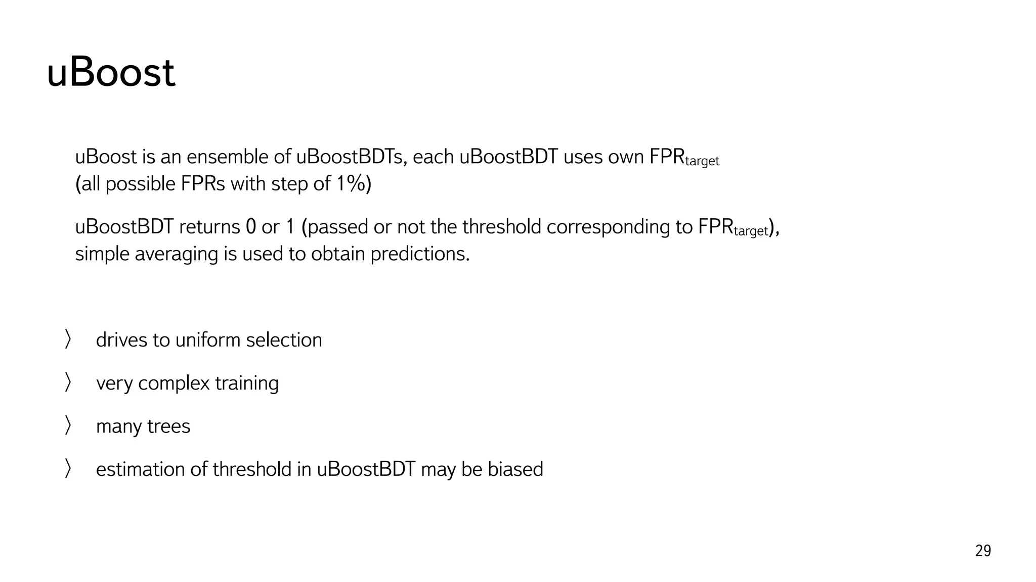 uBoost
29
uBoost is an ensemble of uBoostBDTs, each uBoostBDT uses own FPRtarget  
(all possible FPRs with step of 1%)
uBoostBDT returns 0 or 1 (passed or not the threshold corresponding to FPRtarget), 
simple averaging is used to obtain predictions.
drives to uniform selection
very complex training
many trees
estimation of threshold in uBoostBDT may be biased
 