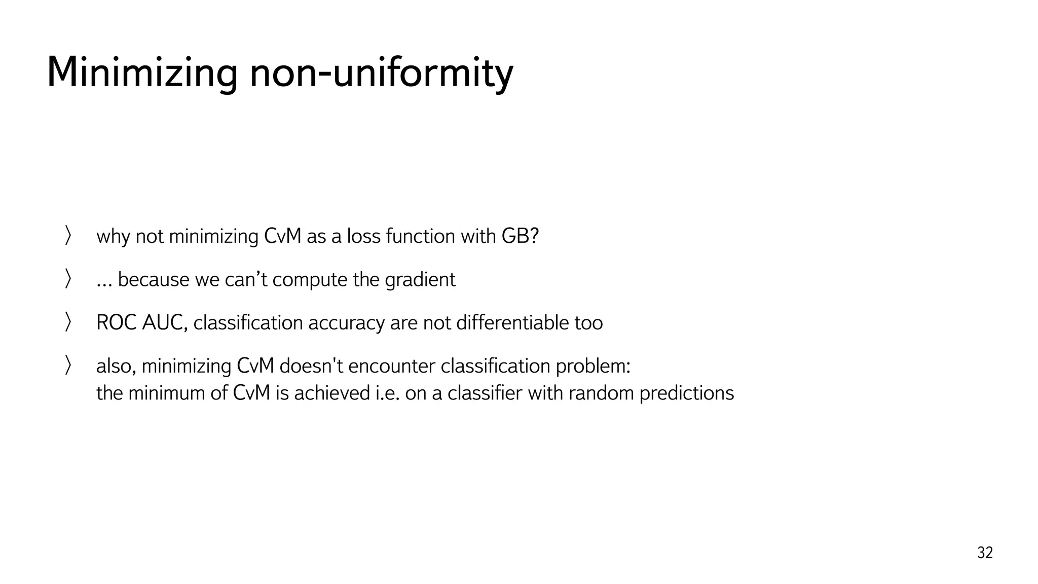 Minimizing non-uniformity
32
why not minimizing CvM as a loss function with GB?
… because we can’t compute the gradient
ROC AUC, classiﬁcation accuracy are not differentiable too
also, minimizing CvM doesn't encounter classiﬁcation problem: 
the minimum of CvM is achieved i.e. on a classiﬁer with random predictions
 