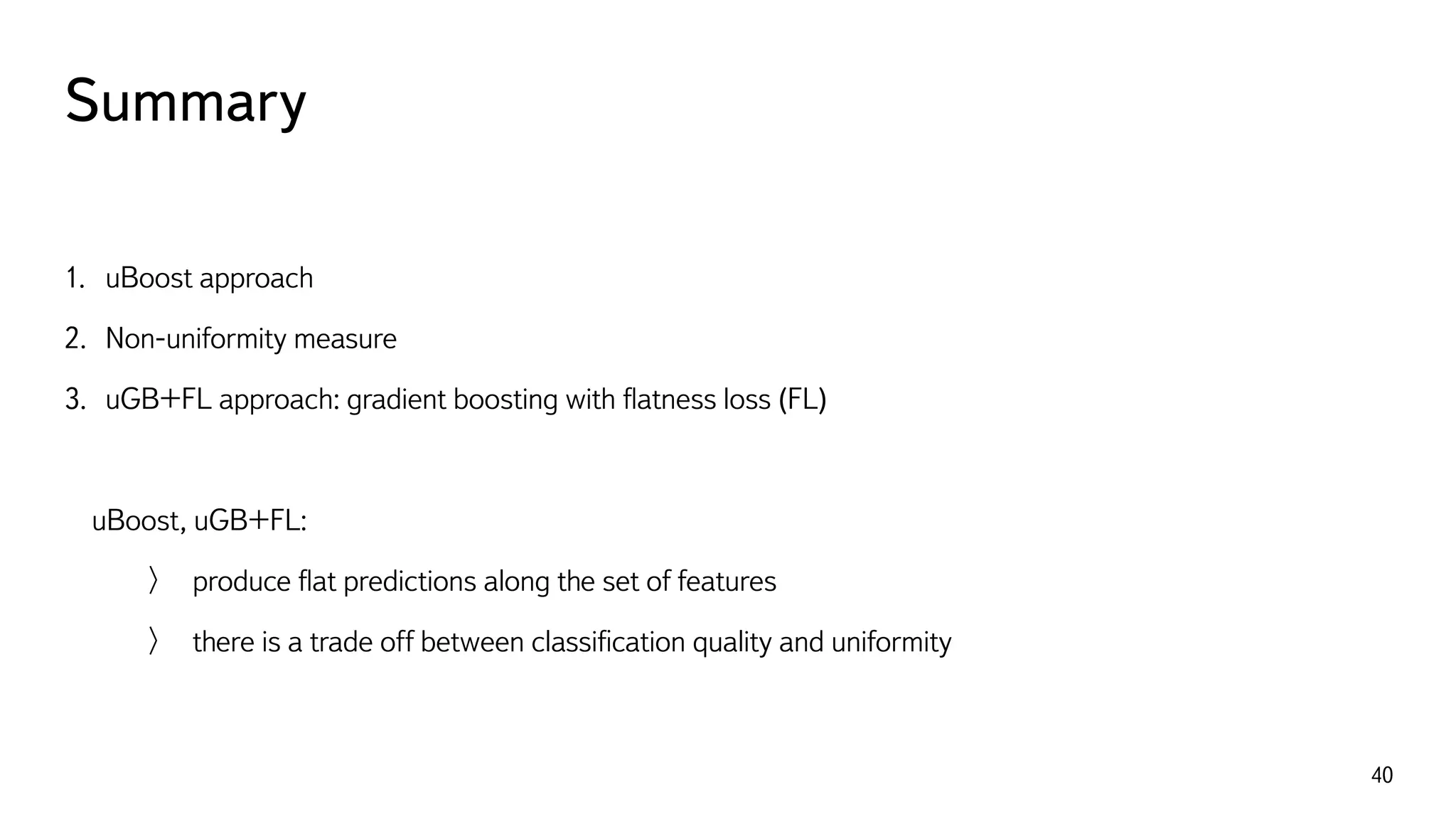 Summary
40
1. uBoost approach
2. Non-uniformity measure
3. uGB+FL approach: gradient boosting with ﬂatness loss (FL)
uBoost, uGB+FL:
produce ﬂat predictions along the set of features
there is a trade off between classiﬁcation quality and uniformity
 