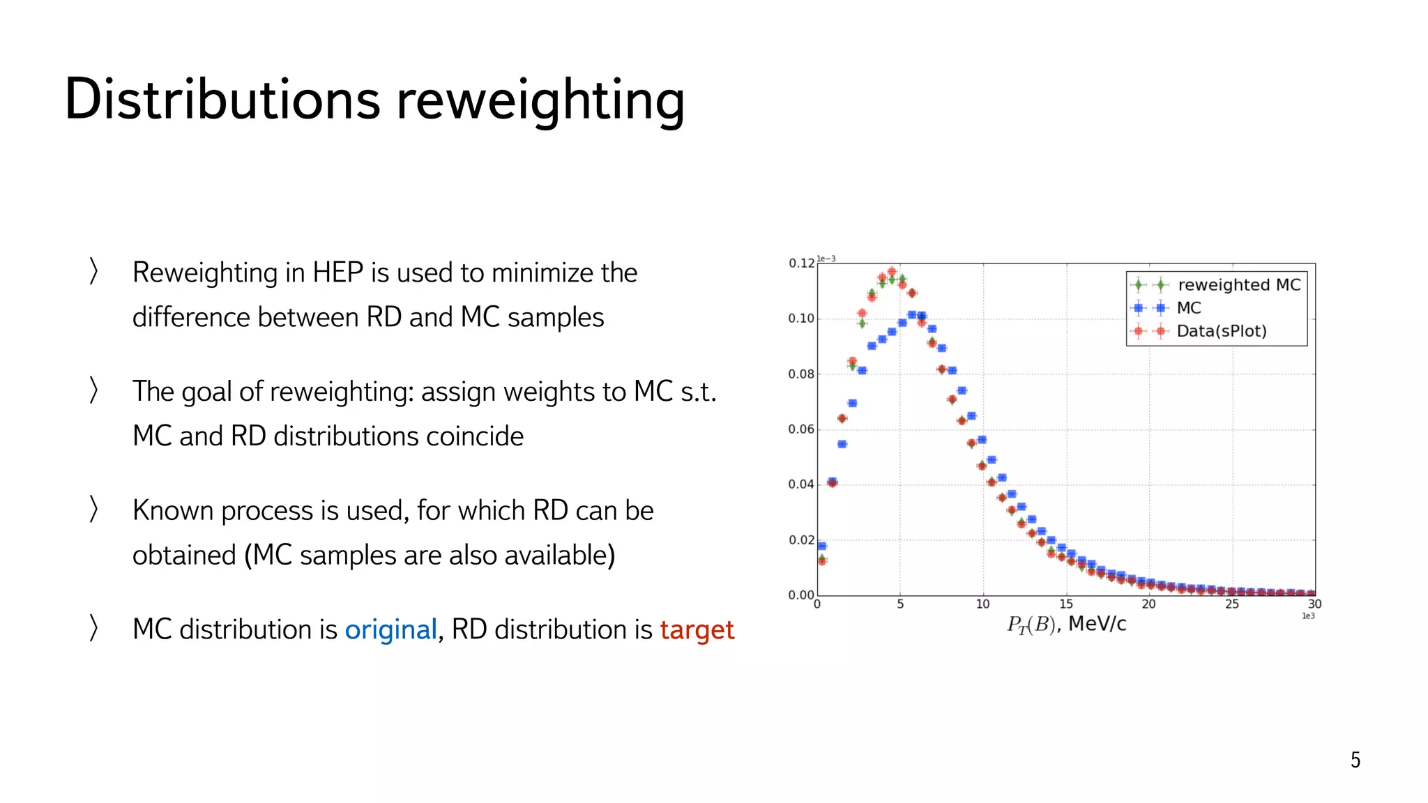 Distributions reweighting
5
Reweighting in HEP is used to minimize the
difference between RD and MC samples
The goal of reweighting: assign weights to MC s.t.
MC and RD distributions coincide
Known process is used, for which RD can be
obtained (MC samples are also available)
MC distribution is original, RD distribution is target
 