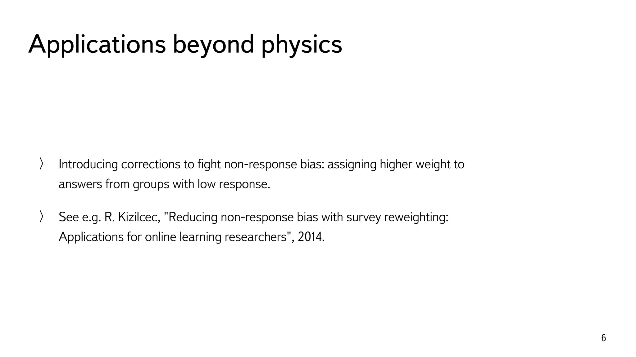 Applications beyond physics
6
Introducing corrections to ﬁght non-response bias: assigning higher weight to
answers from groups with low response.
See e.g. R. Kizilcec, "Reducing non-response bias with survey reweighting:
Applications for online learning researchers", 2014.
 