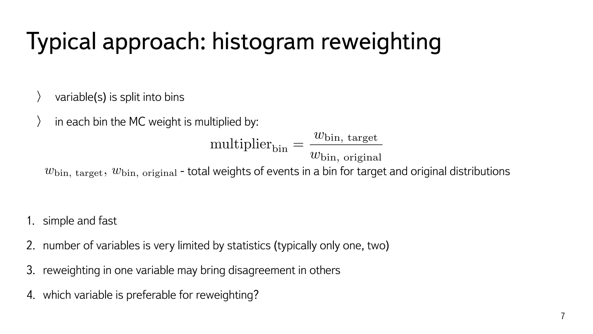 Typical approach: histogram reweighting
7
variable(s) is split into bins
in each bin the MC weight is multiplied by:
- total weights of events in a bin for target and original distributions
1. simple and fast
2. number of variables is very limited by statistics (typically only one, two)
3. reweighting in one variable may bring disagreement in others
4. which variable is preferable for reweighting?
multiplierbin =
wbin, target
wbin, original
wbin, target, wbin, original
 